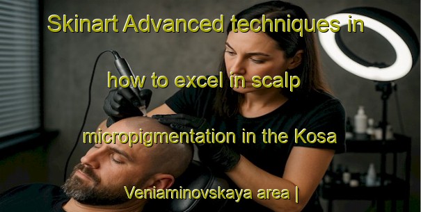 Skinart Advanced techniques in how to excel in scalp micropigmentation in the Kosa Veniaminovskaya area | SmpTraining | SmpClasses | SkinartTraining-Russian Federation